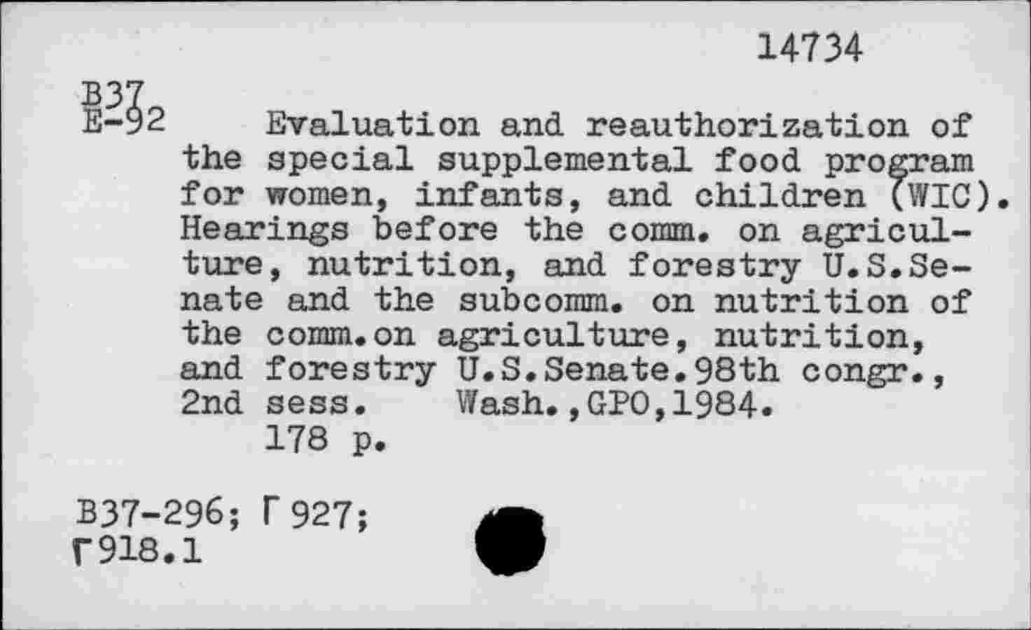 ﻿14734
E-92 Evaluation and reauthorization of the special supplemental food program for women, infants, and children (WIG). Hearings before the comm, on agriculture, nutrition, and forestry U.S.Senate and the subcorom. on nutrition of the comm.on agriculture, nutrition, and forestry U.S.Senate.98th congr., 2nd sess. Wash.,GPO,1984.
178 p.
B37-296; T927; r918.1